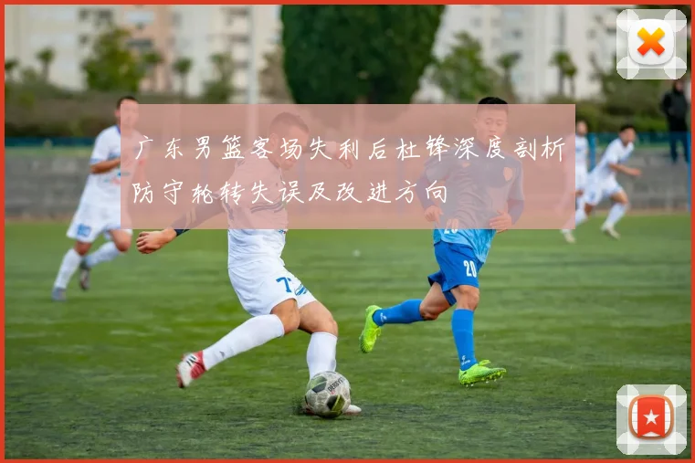 广东男篮客场失利后杜锋深度剖析防守轮转失误及改进方向