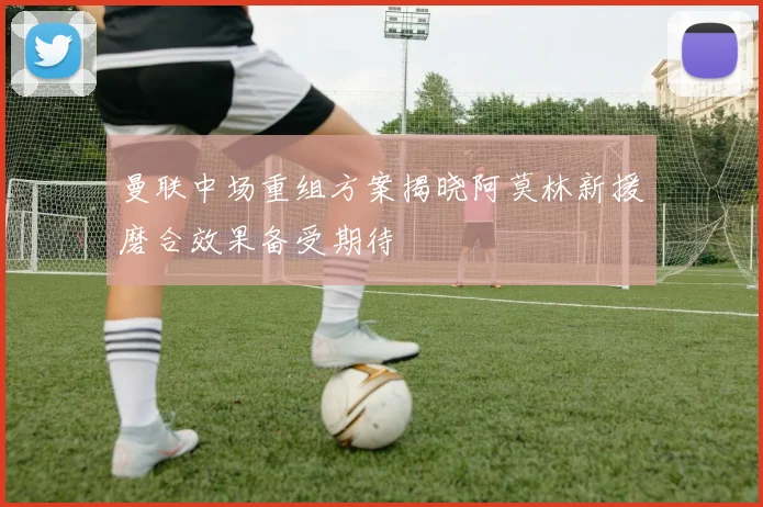 曼联中场重组方案揭晓阿莫林新援磨合效果备受期待