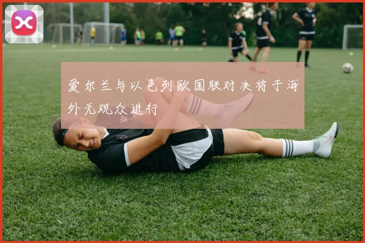 爱尔兰与以色列欧国联对决将于海外无观众进行